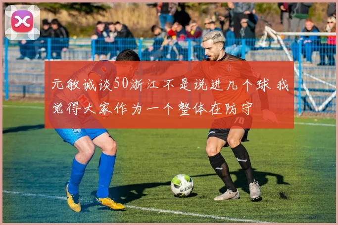 元敏诚谈50浙江不是说进几个球 我觉得大家作为一个整体在防守